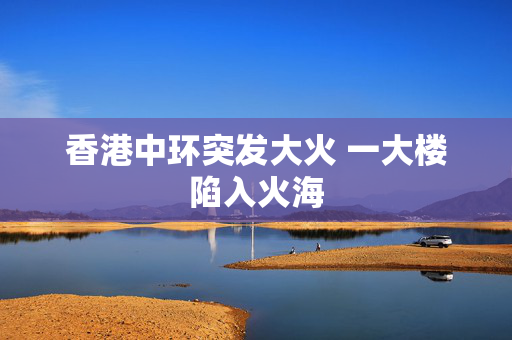 香港中环突发大火 一大楼陷入火海