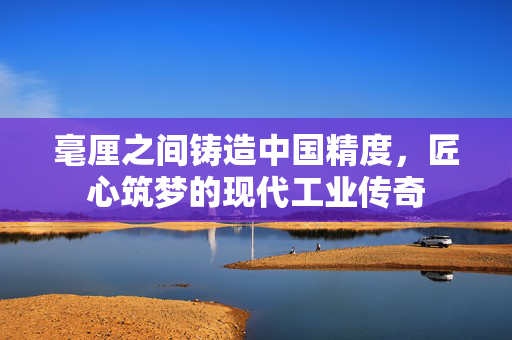 毫厘之间铸造中国精度，匠心筑梦的现代工业传奇