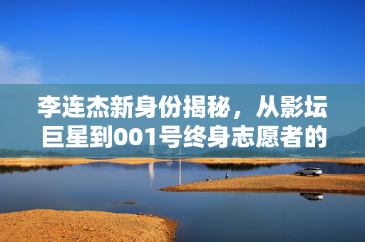 李连杰新身份揭秘，从影坛巨星到001号终身志愿者的非凡跨越
