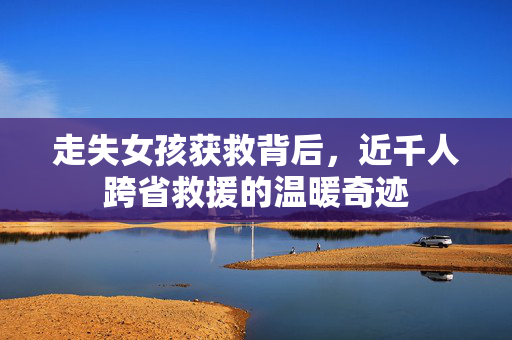 走失女孩获救背后，近千人跨省救援的温暖奇迹