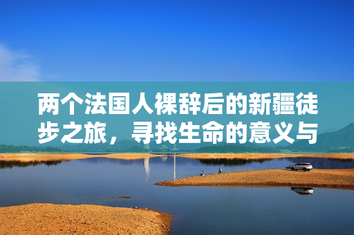 两个法国人裸辞后的新疆徒步之旅，寻找生命的意义与自由