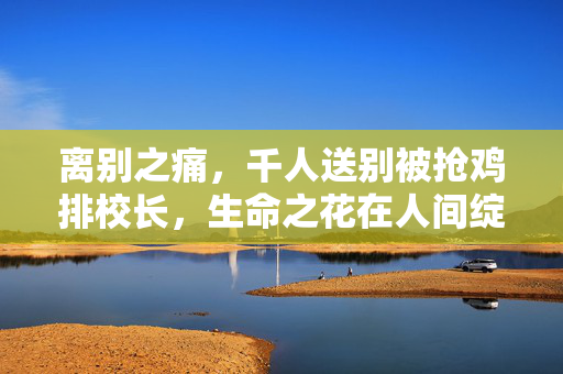 离别之痛，千人送别被抢鸡排校长，生命之花在人间绽放