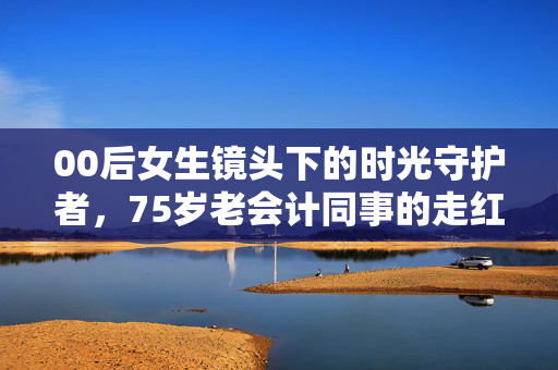 00后女生镜头下的时光守护者，75岁老会计同事的走红故事