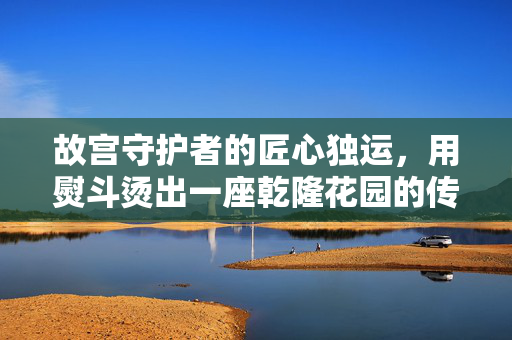 故宫守护者的匠心独运，用熨斗烫出一座乾隆花园的传奇故事