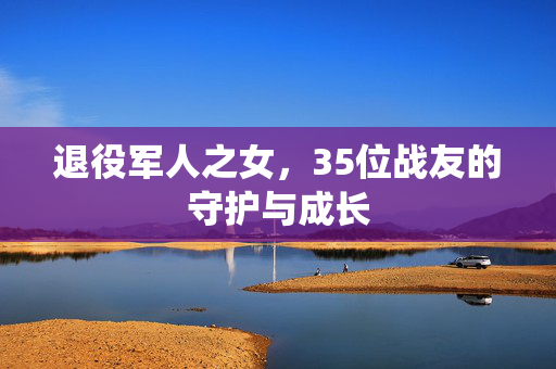 退役军人之女，35位战友的守护与成长
