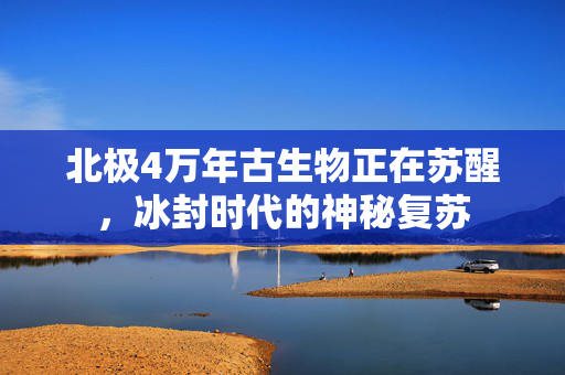 北极4万年古生物正在苏醒，冰封时代的神秘复苏