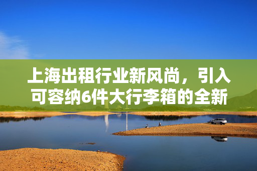上海出租行业新风尚，引入可容纳6件大行李箱的全新车型，出行便捷再升级