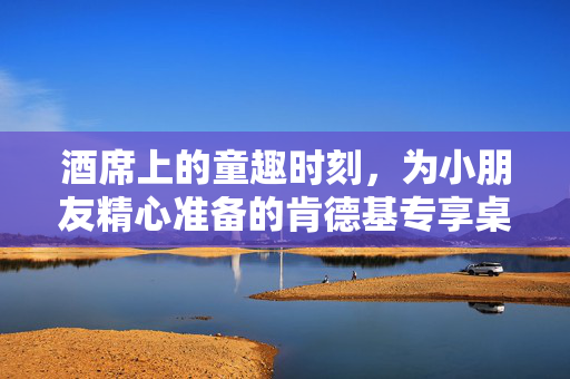 酒席上的童趣时刻，为小朋友精心准备的肯德基专享桌
