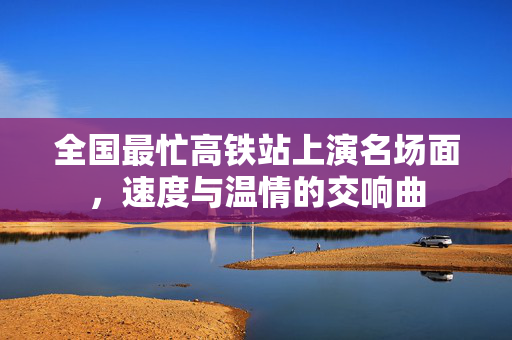全国最忙高铁站上演名场面，速度与温情的交响曲