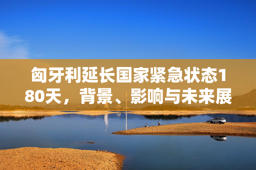 匈牙利延长国家紧急状态180天，背景、影响与未来展望