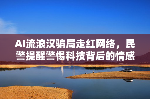 AI流浪汉骗局走红网络，民警提醒警惕科技背后的情感陷阱