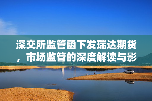 深交所监管函下发瑞达期货，市场监管的深度解读与影响