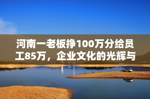 河南一老板挣100万分给员工85万，企业文化的光辉与人性光辉的共鸣