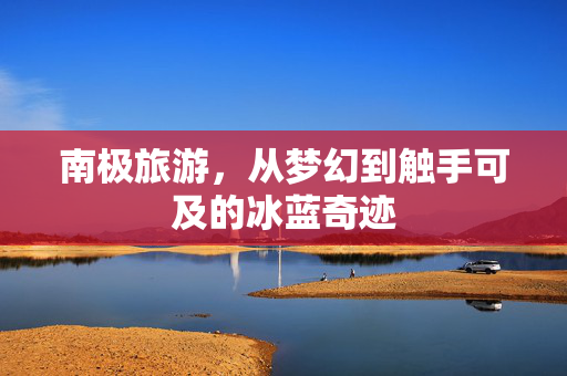 南极旅游，从梦幻到触手可及的冰蓝奇迹