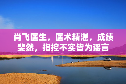 肖飞医生，医术精湛，成绩斐然，指控不实皆为谣言