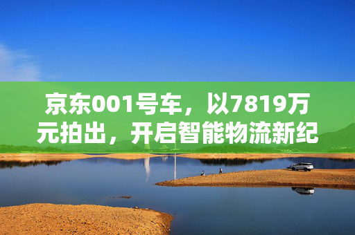京东001号车，以7819万元拍出，开启智能物流新纪元