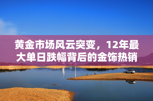 黄金市场风云突变，12年最大单日跌幅背后的金饰热销现象解析