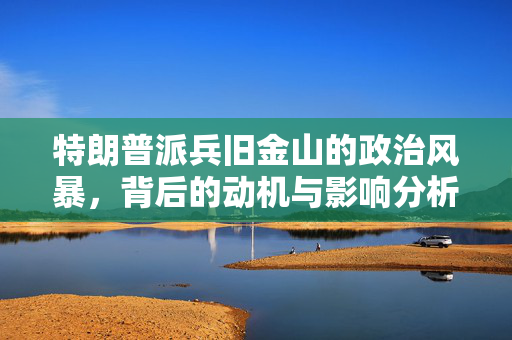 特朗普派兵旧金山的政治风暴，背后的动机与影响分析