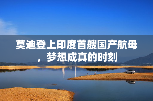 莫迪登上印度首艘国产航母，梦想成真的时刻