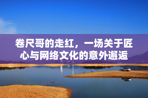 卷尺哥的走红，一场关于匠心与网络文化的意外邂逅