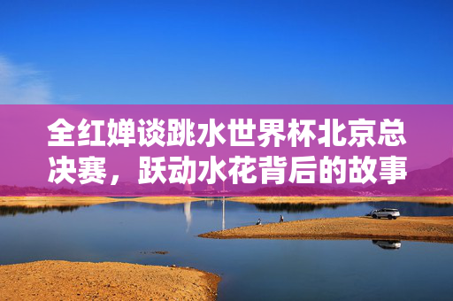 全红婵谈跳水世界杯北京总决赛，跃动水花背后的故事
