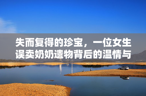 失而复得的珍宝，一位女生误卖奶奶遗物背后的温情与教训