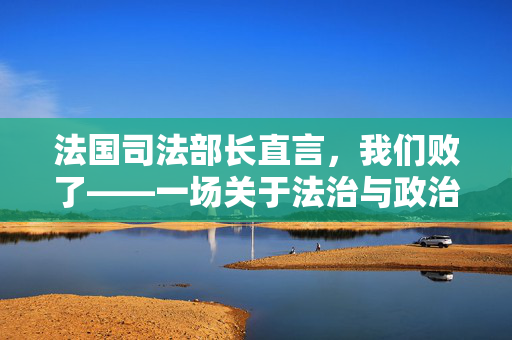 法国司法部长直言，我们败了——一场关于法治与政治的深刻反思