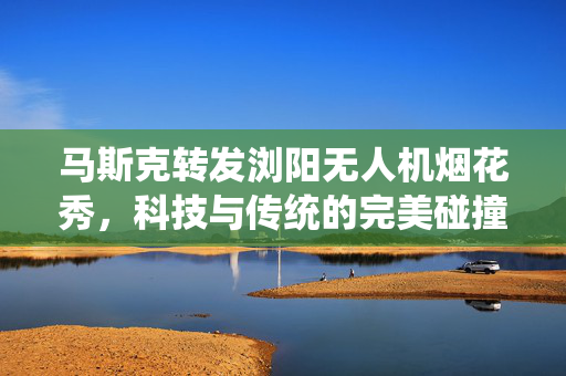 马斯克转发浏阳无人机烟花秀，科技与传统的完美碰撞