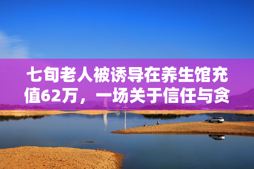 七旬老人被诱导在养生馆充值62万，一场关于信任与贪婪的较量