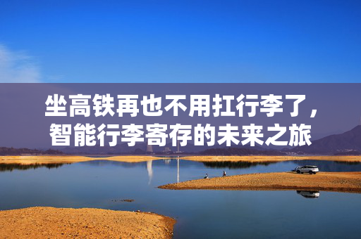 坐高铁再也不用扛行李了，智能行李寄存的未来之旅
