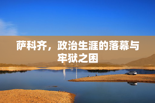 萨科齐，政治生涯的落幕与牢狱之困