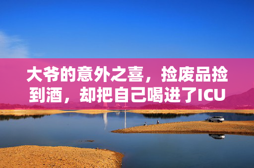 大爷的意外之喜，捡废品捡到酒，却把自己喝进了ICU