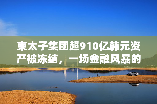 柬太子集团超910亿韩元资产被冻结，一场金融风暴的序幕？