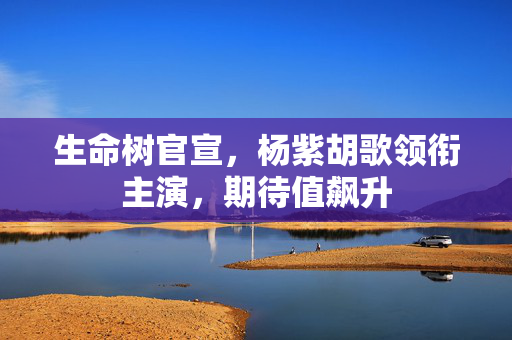 生命树官宣，杨紫胡歌领衔主演，期待值飙升