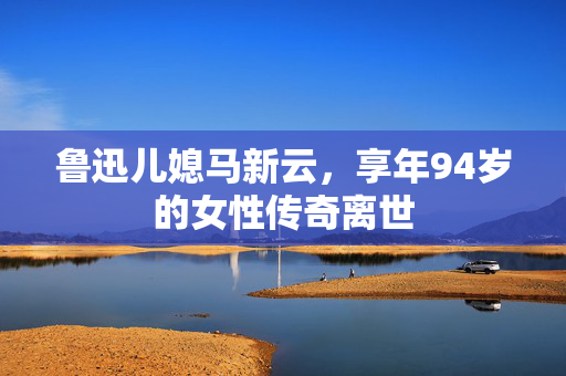 鲁迅儿媳马新云，享年94岁的女性传奇离世