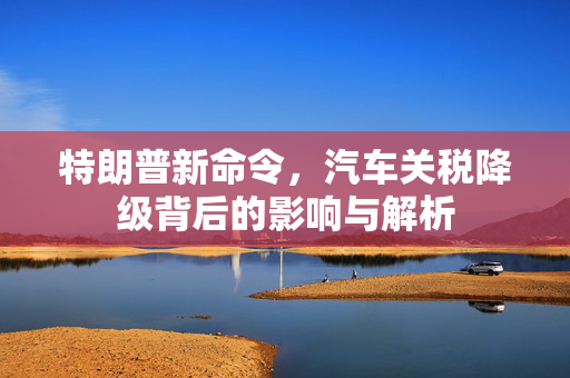 特朗普新命令，汽车关税降级背后的影响与解析