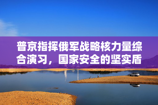 普京指挥俄军战略核力量综合演习，国家安全的坚实盾牌