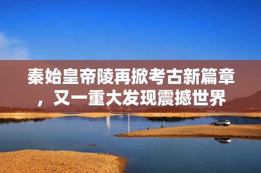 秦始皇帝陵再掀考古新篇章，又一重大发现震撼世界