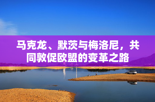 马克龙、默茨与梅洛尼，共同敦促欧盟的变革之路