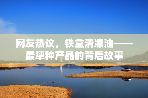 网友热议，铁盒清凉油——最犟种产品的背后故事