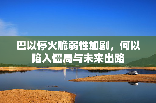 巴以停火脆弱性加剧，何以陷入僵局与未来出路