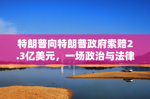 特朗普向特朗普政府索赔2.3亿美元，一场政治与法律的复杂博弈