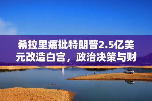 希拉里痛批特朗普2.5亿美元改造白宫，政治决策与财政浪费的双重反思