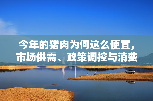 今年的猪肉为何这么便宜，市场供需、政策调控与消费趋势的深度解析