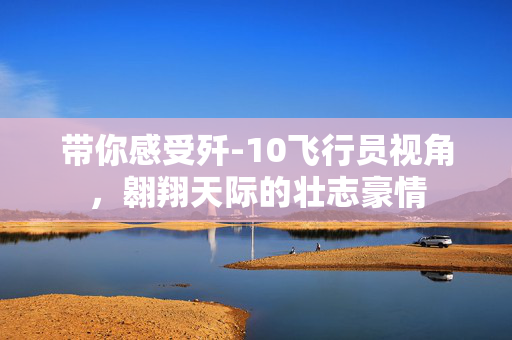 带你感受歼-10飞行员视角，翱翔天际的壮志豪情