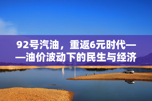 92号汽油，重返6元时代——油价波动下的民生与经济展望