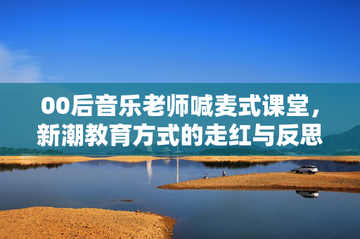 00后音乐老师喊麦式课堂，新潮教育方式的走红与反思