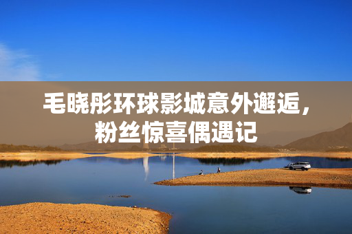 毛晓彤环球影城意外邂逅，粉丝惊喜偶遇记