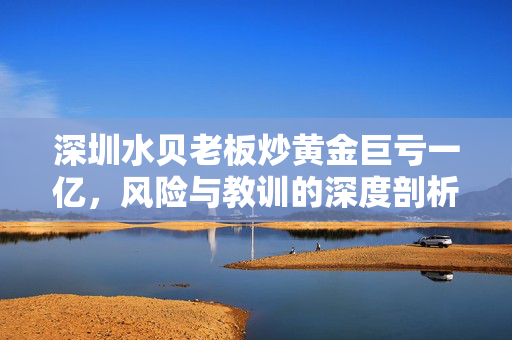 深圳水贝老板炒黄金巨亏一亿，风险与教训的深度剖析