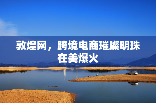 敦煌网，跨境电商璀璨明珠在美爆火